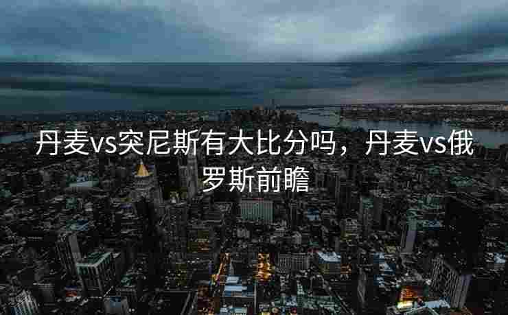 丹麦vs突尼斯有大比分吗，丹麦vs俄罗斯前瞻