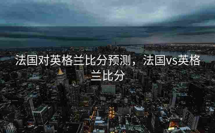 法国对英格兰比分预测，法国vs英格兰比分