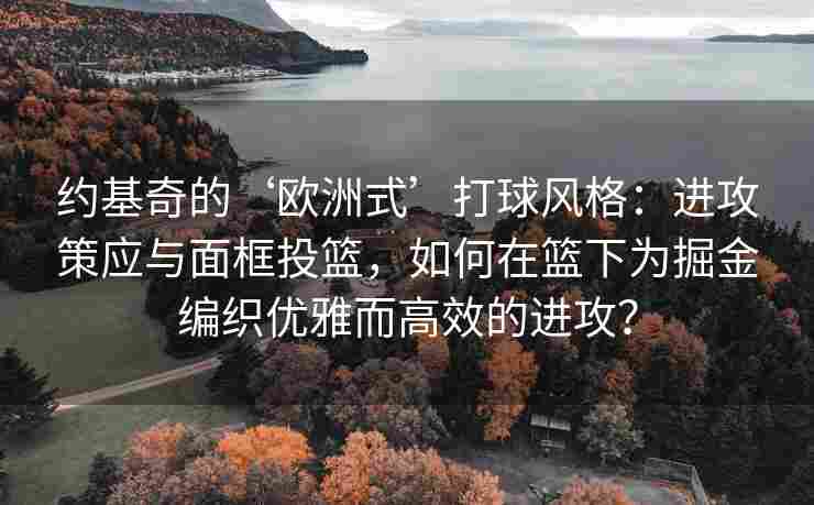 约基奇的‘欧洲式’打球风格：进攻策应与面框投篮，如何在篮下为掘金编织优雅而高效的进攻？