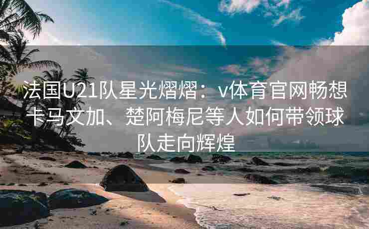 法国U21队星光熠熠：v体育官网畅想卡马文加、楚阿梅尼等人如何带领球队走向辉煌