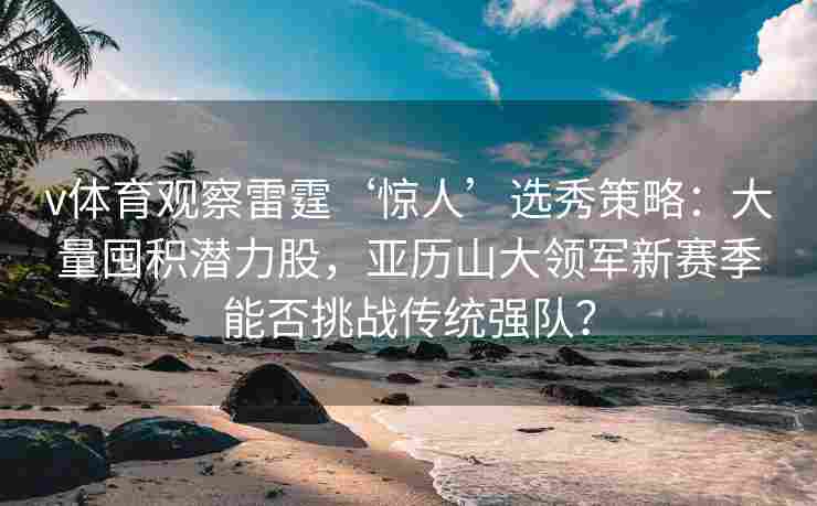 v体育观察雷霆‘惊人’选秀策略：大量囤积潜力股，亚历山大领军新赛季能否挑战传统强队？