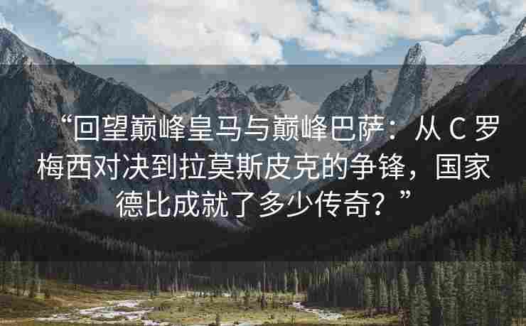 “回望巅峰皇马与巅峰巴萨：从 C 罗梅西对决到拉莫斯皮克的争锋，国家德比成就了多少传奇？”