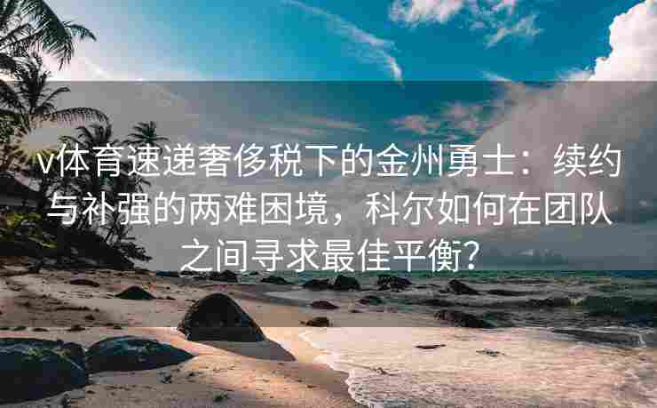 v体育速递奢侈税下的金州勇士：续约与补强的两难困境，科尔如何在团队之间寻求最佳平衡？