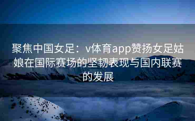 聚焦中国女足：v体育app赞扬女足姑娘在国际赛场的坚韧表现与国内联赛的发展