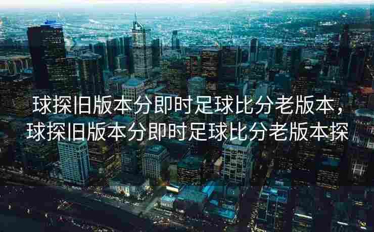 球探旧版本分即时足球比分老版本，球探旧版本分即时足球比分老版本探