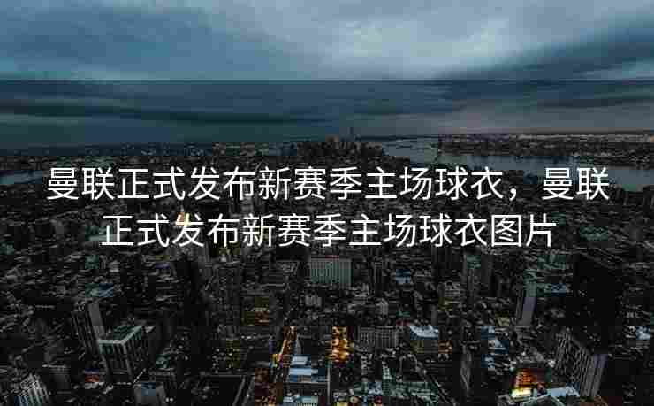 曼联正式发布新赛季主场球衣，曼联正式发布新赛季主场球衣图片