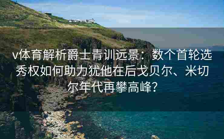 v体育解析爵士青训远景：数个首轮选秀权如何助力犹他在后戈贝尔、米切尔年代再攀高峰？