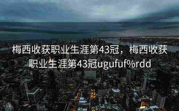 梅西收获职业生涯第43冠，梅西收获职业生涯第43冠ugufuf%rdd