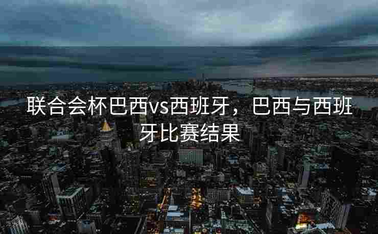 联合会杯巴西vs西班牙，巴西与西班牙比赛结果
