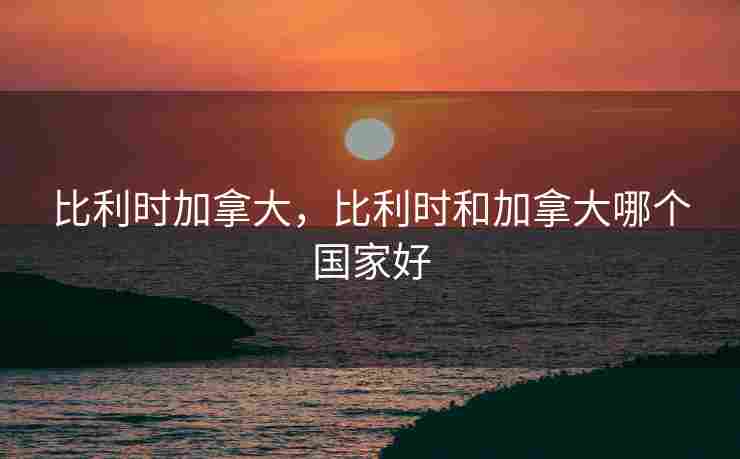 比利时加拿大，比利时和加拿大哪个国家好