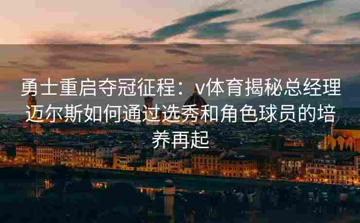 勇士重启夺冠征程：v体育揭秘总经理迈尔斯如何通过选秀和角色球员的培养再起