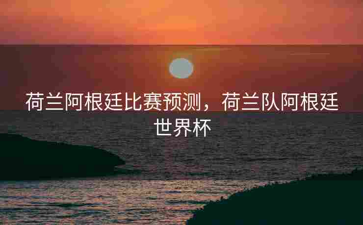 荷兰阿根廷比赛预测，荷兰队阿根廷世界杯