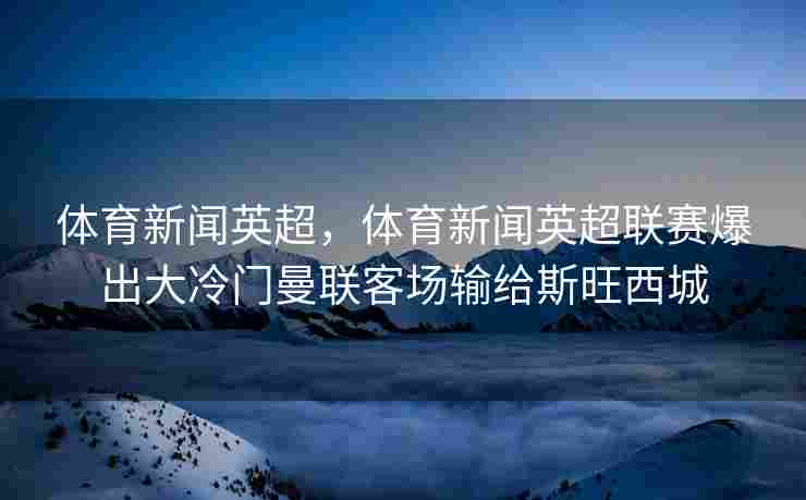 体育新闻英超，体育新闻英超联赛爆出大冷门曼联客场输给斯旺西城