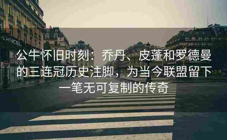 公牛怀旧时刻：乔丹、皮蓬和罗德曼的三连冠历史注脚，为当今联盟留下一笔无可复制的传奇
