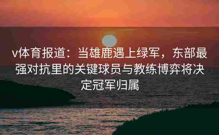 v体育报道：当雄鹿遇上绿军，东部最强对抗里的关键球员与教练博弈将决定冠军归属