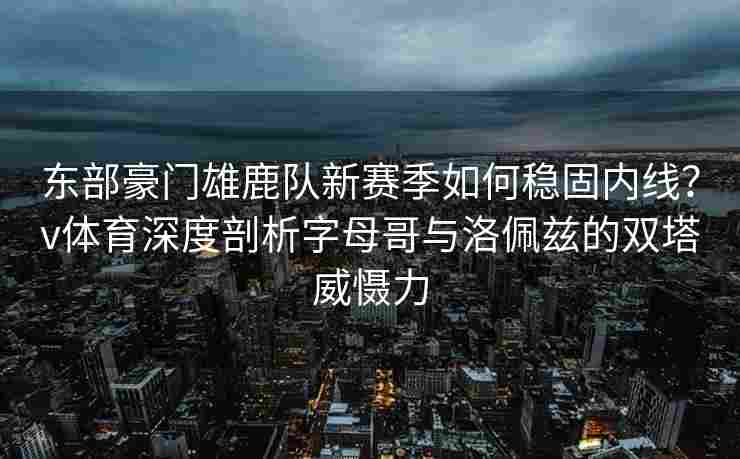 东部豪门雄鹿队新赛季如何稳固内线？v体育深度剖析字母哥与洛佩兹的双塔威慑力