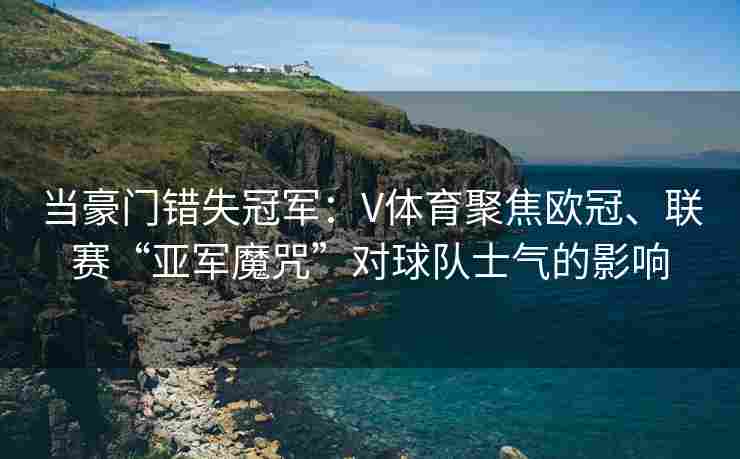 当豪门错失冠军：V体育聚焦欧冠、联赛“亚军魔咒”对球队士气的影响