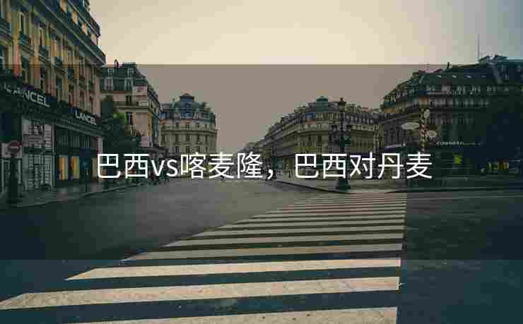 巴西vs喀麦隆，巴西对丹麦