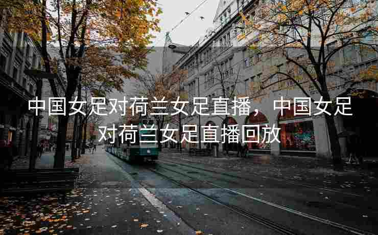 中国女足对荷兰女足直播，中国女足对荷兰女足直播回放