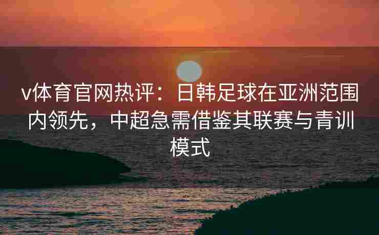v体育官网热评：日韩足球在亚洲范围内领先，中超急需借鉴其联赛与青训模式