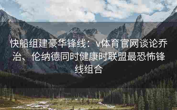 快船组建豪华锋线：v体育官网谈论乔治、伦纳德同时健康时联盟最恐怖锋线组合