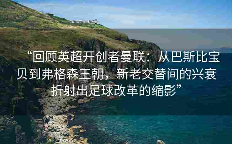 “回顾英超开创者曼联：从巴斯比宝贝到弗格森王朝，新老交替间的兴衰折射出足球改革的缩影”