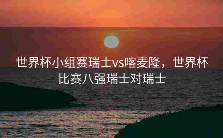 世界杯小组赛瑞士vs喀麦隆，世界杯比赛八强瑞士对瑞士