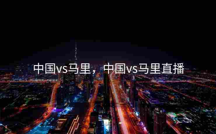 中国vs马里，中国vs马里直播