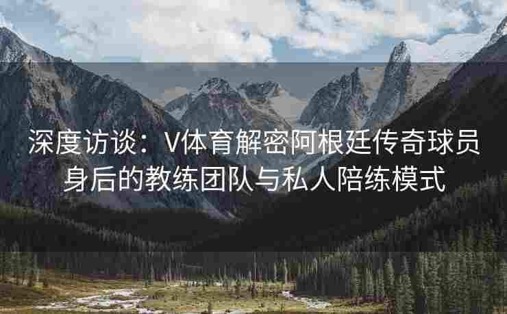 深度访谈：V体育解密阿根廷传奇球员身后的教练团队与私人陪练模式