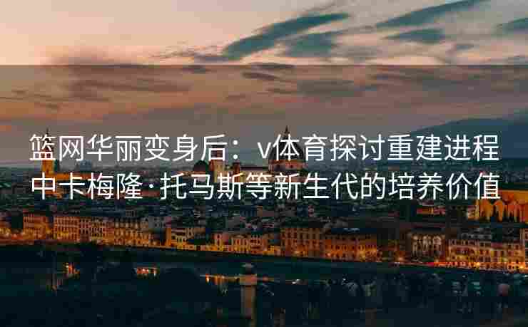 篮网华丽变身后：v体育探讨重建进程中卡梅隆·托马斯等新生代的培养价值