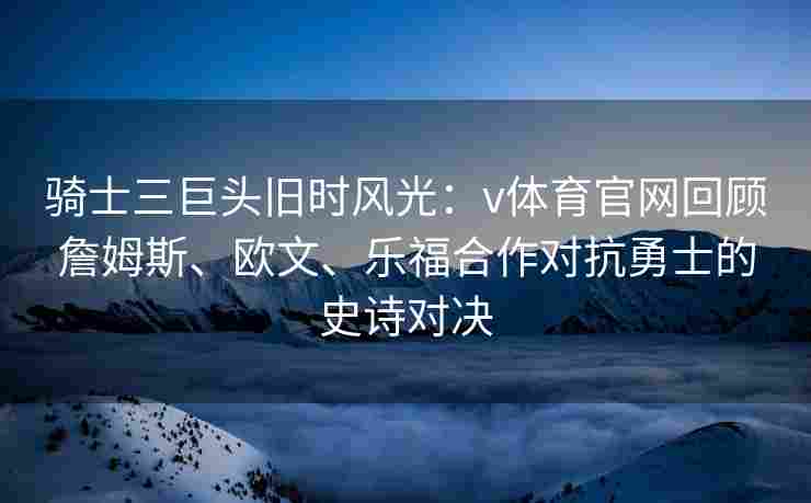 骑士三巨头旧时风光：v体育官网回顾詹姆斯、欧文、乐福合作对抗勇士的史诗对决