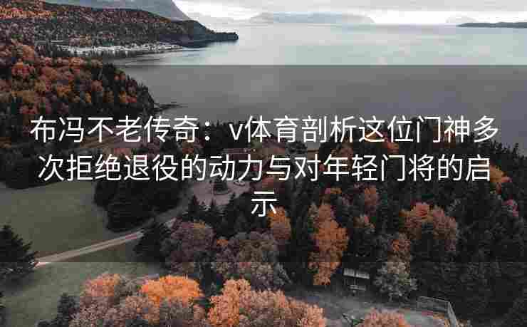 布冯不老传奇：v体育剖析这位门神多次拒绝退役的动力与对年轻门将的启示