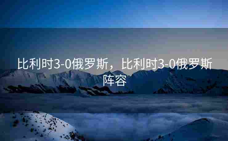 比利时3-0俄罗斯，比利时3-0俄罗斯阵容