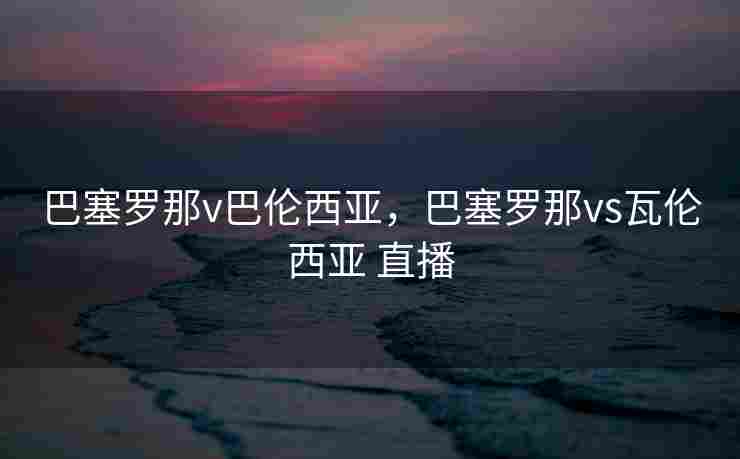 巴塞罗那v巴伦西亚，巴塞罗那vs瓦伦西亚 直播