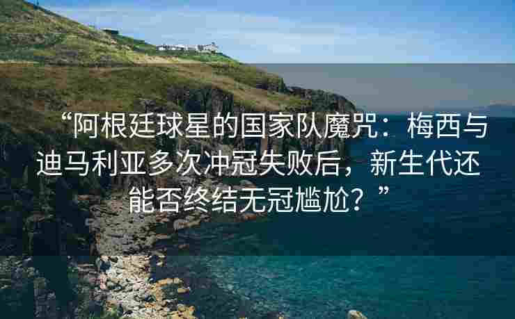 “阿根廷球星的国家队魔咒：梅西与迪马利亚多次冲冠失败后，新生代还能否终结无冠尴尬？”