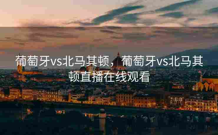 葡萄牙vs北马其顿，葡萄牙vs北马其顿直播在线观看
