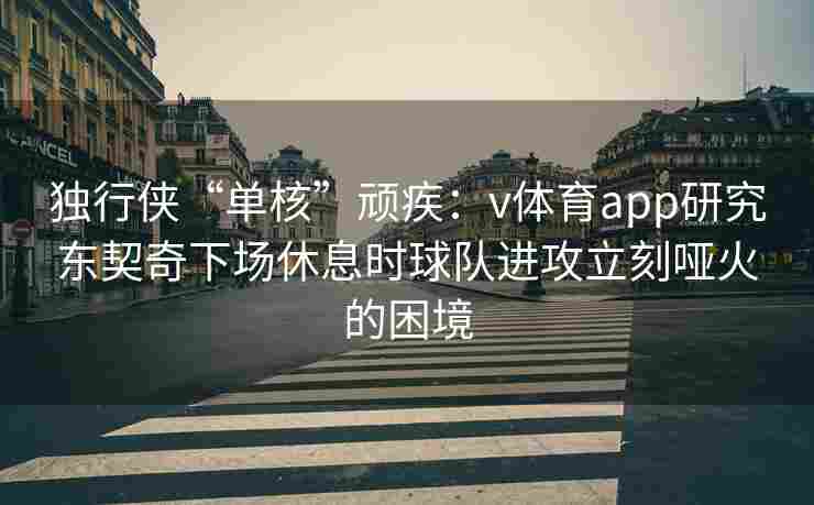 独行侠“单核”顽疾：v体育app研究东契奇下场休息时球队进攻立刻哑火的困境