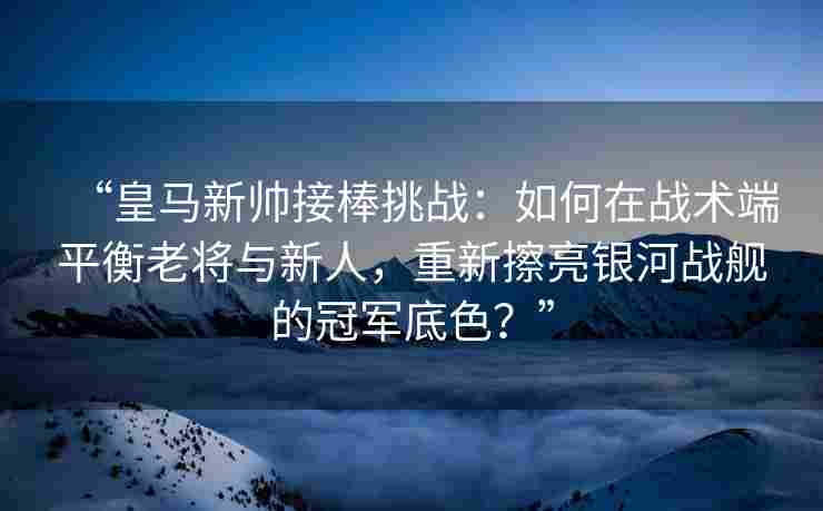 “皇马新帅接棒挑战：如何在战术端平衡老将与新人，重新擦亮银河战舰的冠军底色？”