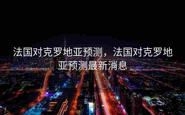 法国对克罗地亚预测，法国对克罗地亚预测最新消息