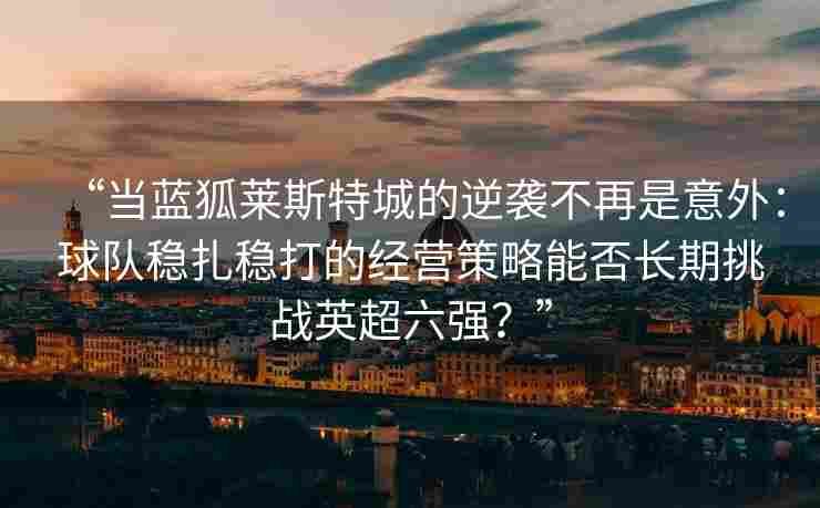 “当蓝狐莱斯特城的逆袭不再是意外：球队稳扎稳打的经营策略能否长期挑战英超六强？”