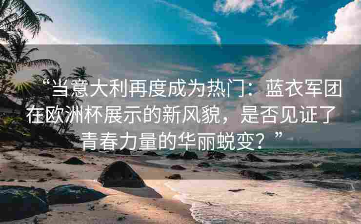 “当意大利再度成为热门：蓝衣军团在欧洲杯展示的新风貌，是否见证了青春力量的华丽蜕变？”