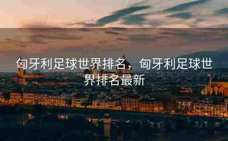 匈牙利足球世界排名，匈牙利足球世界排名最新