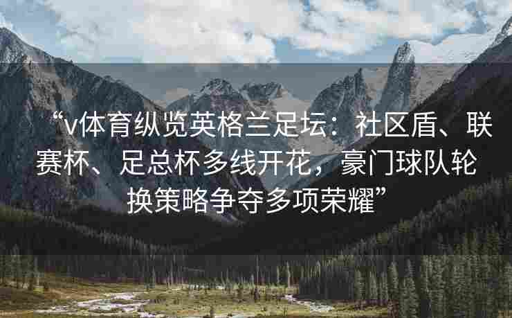 “v体育纵览英格兰足坛：社区盾、联赛杯、足总杯多线开花，豪门球队轮换策略争夺多项荣耀”