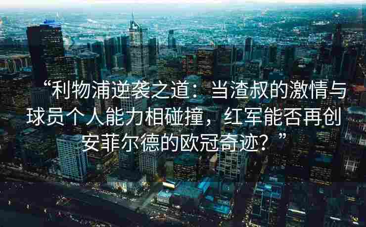 “利物浦逆袭之道：当渣叔的激情与球员个人能力相碰撞，红军能否再创安菲尔德的欧冠奇迹？”