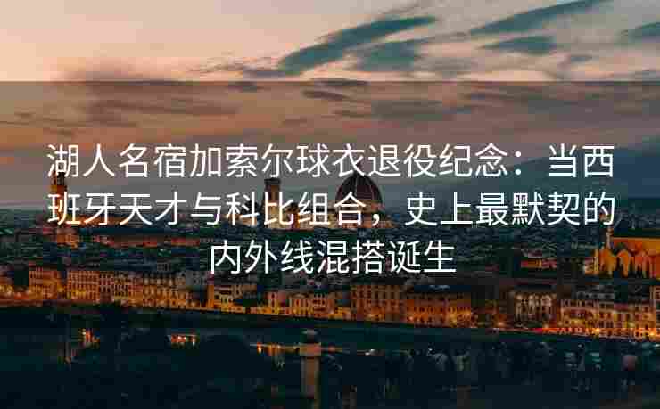 湖人名宿加索尔球衣退役纪念：当西班牙天才与科比组合，史上最默契的内外线混搭诞生