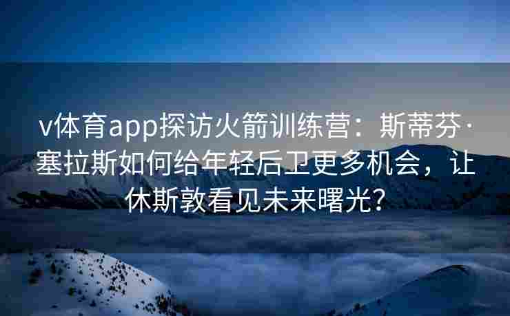 v体育app探访火箭训练营：斯蒂芬·塞拉斯如何给年轻后卫更多机会，让休斯敦看见未来曙光？