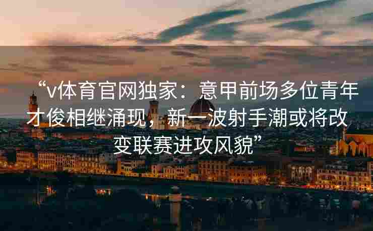 “v体育官网独家：意甲前场多位青年才俊相继涌现，新一波射手潮或将改变联赛进攻风貌”