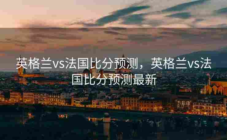 英格兰vs法国比分预测，英格兰vs法国比分预测最新