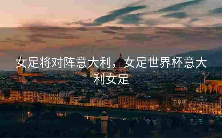 女足将对阵意大利，女足世界杯意大利女足