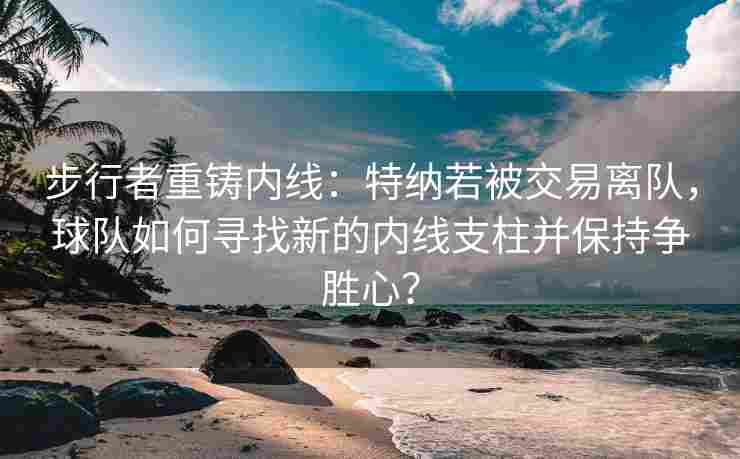 步行者重铸内线：特纳若被交易离队，球队如何寻找新的内线支柱并保持争胜心？